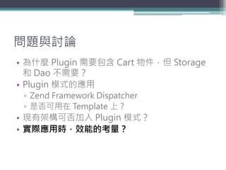 問題與討論
• 為什麼 Plugin 需要包含 Cart 物件，但 Storage
  和 Dao 不需要？
• Plugin 模式的應用
 ▫ Zend Framework Dispatcher
 ▫ 是否可用在 Template 上？
• ...