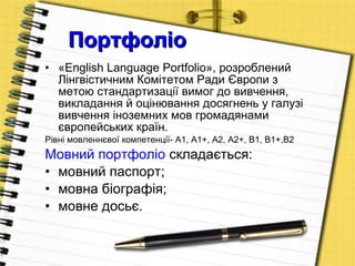 Портфоліо  «English Language Portfolio», розроблений Лінгвістичним Комітетом Ради Європи з метою стандартизації вимог до вивчення, викладання й оцінювання досягнень у галузі вивчення іноземних мов громадянами європейських країн.  Рівні мовленнєвої компетенції- А1, А1+, А2, А2+, В1, В1+,В2 Мовний портфоліо  складається: мовний паспорт;  мовна біографія;  мовне досьє.  