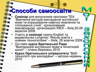 Способи самоосвіти Семінар  для випускників програми  TEA  “Вивчення методів викладання англійської мови та опрацювання навичок мовлення та спілкування учнів”, організований міжнародною   організацією  IREX  – Київ,25-26 вересня 2009 Участь  у семінарі  газети  English  та видавництва  Longman  “Якісна освіта з новими технологіями” – Київ, 28 жовтня 2009 Он-лайн  курси Британської Ради  “Викладання англійської мови в початковій школі” – січень-березень 2010 Курси Орегонського університету  “Веб-технології при викладанні” – квітень-червень 2010 Мої захоплення 