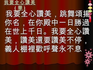 我要全心讚美 ( 華 ) 我要全心讚美，跳舞頌揚你名，在你殿中一日勝過在世上千日。我要全心讚美，讚美還要讚美不停，義人棚裡歡呼聲永不息 