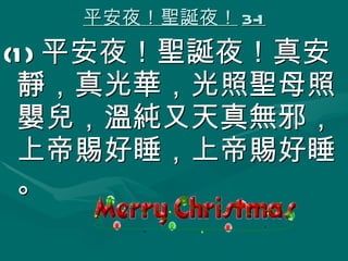 平安夜！聖誕夜！ 3-1 (1) 平安夜！聖誕夜！真安靜，真光華，光照聖母照嬰兒，溫純又天真無邪，上帝賜好睡，上帝賜好睡。 