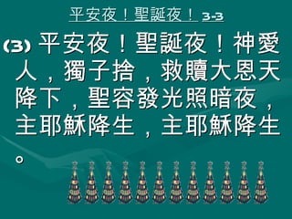 平安夜！聖誕夜！ 3-3 (3) 平安夜！聖誕夜！神愛人，獨子捨，救贖大恩天降下，聖容發光照暗夜，主耶穌降生，主耶穌降生。 