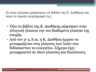 Σε ποια γλώσσα γράφτηκαν τα βιβλία της Κ. Διαθήκης και ποια τα πρώτα χειρόγραφά της; Όλα τα βιβλία της Κ. Διαθήκης ράφτηκαν στην ελληνική γλώσσα την πιο διαδομένη γλώσσα της εποχής. Από τον 2 ο  μ.Χ αι. η Κ. Διαθήκη άρχισε να μεταφράζεται στις γλώσσες των λαών που διδάσκονταν το ευαγγέλιο. Σήμερα έχει μεταφραστεί σε 1600 γλώσσες και διαλέκτους.  