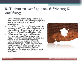 8. Τι είναι τα «Απόκρυφα» βιβλία της Κ. Διαθήκης; Έτσι ονομάζονται τα διάφορα κείμενα από τον 2 ο  αι. και μετά, που προέρχονται από χριστιανούς ή αιρετικούς συγγραφείς. Το καθένα έχει όνομα κάποιου γνωστού προσώπου από την πρώτη Εκκλησία π.χ. «Κατά Θωμάν Ευαγγέλιο», «Πράξεις Πέτρου», «Αποκάλυψη Παύλου» κλπ Γράφτηκαν είτε για να καλύψουν με φανταστικά επεισόδια τα κενά που υπάρχουν στην ιστορία του Χριστού είτε για να διαδώσουν αιρετικές ιδέες. Οι χριστιανοί για να ξεχωρίσουν τα γνήσια από τα μη γνήσια κείμενα, που κυκλοφορούσαν τότε, ξεχώρισαν 27 βιβλία ως τα μόνα αυθεντικά που αποτέλεσαν το σώμα των βιβλίων της Κ. Διαθήκης. 