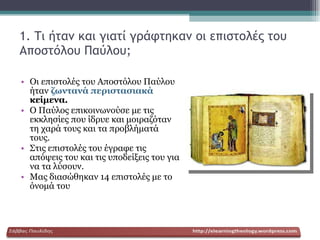 1. Τι ήταν και γιατί γράφτηκαν οι επιστολές του Αποστόλου Παύλου; Οι επιστολές του Αποστόλου Παύλου ήταν  ζωντανά περιστασιακά  κείμενα. Ο Παύλος επικοινωνούσε με τις εκκλησίες που ίδρυε και μοιραζόταν τη χαρά τους και τα προβλήματά τους. Στις επιστολές του έγραφε τις απόψεις του και τις υποδείξεις του για να τα λύσουν. Μας διασώθηκαν 14 επιστολές με το όνομά του 