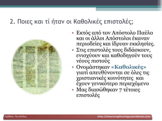 2. Ποιες και τί ήταν οι Καθολικές επιστολές;   Εκτός από τον Απόστολο Παύλο και οι άλλοι Απόστολοι έκαναν περιοδείες και ίδρυαν εκκλησίες.  Στις επιστολές τους διδάσκουν, ενισχύουν και καθοδηγούν τους νέους πιστούς Ονομάστηκαν  «Καθολικές»  γιατί απευθύνονται σε όλες τις χριστιανικές κοινότητες  και έχουν γενικότερο περιεχόμενο Μας διασώθηκαν 7 τέτοιες επιστολές  