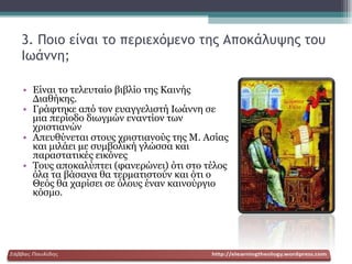 3. Ποιο είναι το περιεχόμενο της Αποκάλυψης του Ιωάννη; Είναι το τελευταίο βιβλίο της Καινής Διαθήκης. Γράφτηκε από τον ευαγγελιστή Ιωάννη σε μια περίοδο διωγμών εναντίον των χριστιανών Απευθύνεται στους χριστιανούς της Μ. Ασίας και μιλάει με συμβολική γλώσσα και παραστατικές εικόνες Τους αποκαλύπτει (φανερώνει) ότι στο τέλος όλα τα βάσανα θα τερματιστούν και ότι ο Θεός θα χαρίσει σε όλους έναν καινούργιο κόσμο. 