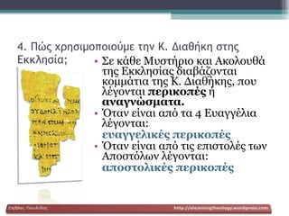 4. Πώς χρησιμοποιούμε την Κ. Διαθήκη στης Εκκλησία; Σε κάθε Μυστήριο και Ακολουθά της Εκκλησίας διαβάζονται κομμάτια της Κ. Διαθήκης, που λέγονται  περικοπές  ή  αναγνώσματα. Όταν είναι από τα 4 Ευαγγέλια λέγονται: ευαγγελικές περικοπές Όταν είναι   από τις επιστολές των Αποστόλων λέγονται: αποστολικές περικοπές 