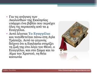 Για τις ανάγκες των Ακολουθιών της Εκκλησίας υπάρχει ένα βιβλίο που περιέχει όλες τις περικοπές από τα 4 Ευαγγέλια. Αυτό λέγεται  Το Ευαγγέλιο  και τοποθετείται πάνω στη Αγία Τράπεζα. Αυτό το γεγονός δείχνει ότι η Εκκλησία στηρίζει τη ζωή της στο λόγο του Θεού, ο Ευαγγέλιο, και στο Σώμα και το Αίμα του Χριστού, τη θεία κοινωνία 