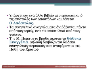 Υπάρχει και ένα άλλο βιβλίο με περικοπές από τις επιστολές των Αποστόλων και λέγεται  Ο Απόστολος.   Τα ευαγγελικά αναγνώσματα διαβάζονται πάντα από τους ιερείς, ενώ τα αποστολικά από τους ψάλτες. Την Μ. Πέμπτη το βράδυ ακούμε τα   δώδεκα Ευαγγέλια .  Δηλαδή διαβάζονται δώδεκα ευαγγελικές περικοπές που αναφέρονται στα Πάθη του Χριστού   