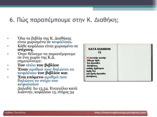 6. Πώς παραπέμπουμε στην Κ. Διαθήκη; Όλα τα βιβλία της Κ. Διαθήκης είναι χωρισμένα σε  κεφάλαια . Κάθε κεφάλαιο είναι χωρισμένο σε  στίχους. Όταν θέλουμε να παραπέμψουμε σε ένα χωρίο της Κ.Δ. σημειώνουμε: Τον  τίτλο  του βιβλίου Έναν  αριθμό που δηλώνει το κεφάλαιο  του βιβλίου και Ένα επόμενο  αριθμό που δηλώνει το στίχο του κεφαλαίου Δηλαδή: Ιω 13,34. Ευαγγέλιο κατά Ιωάννην, κεφάλαιο 13, στίχος 34 