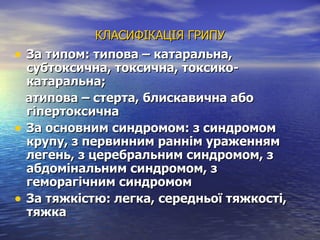 КЛАСИФІКАЦІЯ ГРИПУ За типом: типова – катаральна, субтоксична, токсична, токсико-катаральна; атипова – стерта, блискавична або гіпертоксична За основним синдромом: з синдромом крупу, з первинним раннім ураженням легень, з церебральним синдромом, з абдомінальним синдромом, з геморагічним синдромом За тяжкістю: легка, середньої тяжкості, тяжка 