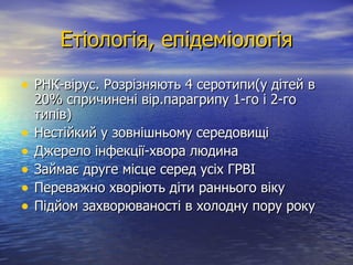Етіологія, епідеміологія РНК-вірус. Розрізняють 4 серотипи(у дітей в 20% спричинені вір.парагрипу 1-го і 2-го типів) Нестійкий у зовнішньому середовищі Джерело інфекції-хвора людина  Займає друге місце серед усіх ГРВІ Переважно хворіють діти раннього віку Підйом захворюваності в холодну пору року 