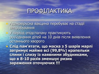 ПРОФІЛАКТИКА Аденовірусна вакцина перебуває на стадії випробування У період епідспалаху практикують роз ’ єднання дітей на 10 днів після виявлення останнього хворого Слід пам ’ ятати, що маска з 5 шарів марлі затримує майже всі (99,8%) крапельки слини і слизу із наявними збудниками, що в 8-10 разів зменшує ризик зараження оточуючих !!! 