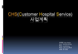 CHS(Customer Hospital Service) 사업계획 과목명 : New Media  교수 : 이지선 교수님 학번 : 2010610015 학과 : e-Business학과 성명 : 한 상 필 