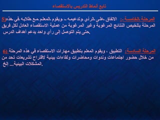 تابع أنماط التدريس بالاستقصاء 5) المرحلة الخامسة  :   الاتفاق على الرأي وتدعيمه ، ويقوم المعلم مع طلابه في هذه المرحلة بتلخيص النتائج المرغوبة وغير المرغوبة من عملية الاستقصاء العادل لكل فريق حتى يتم التوصل إلى رأي واحد يدعم أهداف الدرس  . 6)  المرحلة السادسة :   التطبيق ، ويقوم المعلم بتطبيق مهارات الاستقصاء في هذه المرحلة  من خلال حضور اجتماعات وندوات ومحاضرات ولقاءات بيئية لاقتراح تشريعات تحد من المشكلات البيئية ...  إلخ  .  