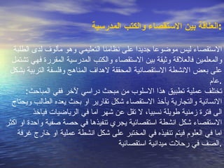 العل ا قة بين الاستقصاء والكتب المدرسية : الاستقصاء ليس موضوعا جديدا على نظامنا التعليمي وهو م أ لوف لدى الطلبة والمعلمين فالعلاقة وثيقة بين الاستقصاء والكتب المدرسية المقررة فهي تشتمل على بعض الانشطة الاستقصائية المحققة لاهداف المناهج وفلسفة التربية بشكل عام . تختلف عملية تطبيق هذا الاسلوب من مبحث دراسي لآخر ففي المباحث :  الانسانية والتجارية يأخذ الاستقصاء شكل تقارير او بحث يعده الطالب ويحتاج الى فترة زمنية طويلة نسبيا، لا تقل عن شهر اما في الرياضيات فياخذ الاستقصاء شكل انشطة استقصائية يجري تنفيذها في حصة صفية واحدة او اكثر اما في العلوم فيتم تنفيذه في المختبر على شكل انشطة عملية او خارج غرفة الصف في رحلات ميدانية استقصائية . 