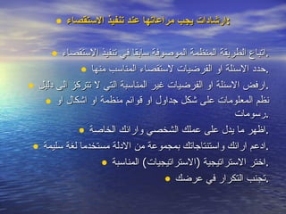 ارشادات يجب مراعاتها عند تنفيذ الاستقصاء : اتباع الطريقة المنظمة الموصوفة سابقا في تنفيذ الاستقصاء . حدد الاسئلة او الفرضيات لاستقصاء المناسب منها . ارفض الاسئلة او الفرضيات غير المناسبة التي لا تتركز الى دليل . نظم المعلومات على شكل جداول او قوائم منظمة او اشكال او رسومات . اظهر ما يدل على عملك الشخصي وارائك الخاصة . ادعم ارائك واستنتاجاتك بمجموعة من الادلة مستخدما لغة سليمة . اختر الاستراتيجية  ( الاستراتيجيات )  المناسبة . تجنب التكرار في عرضك . 