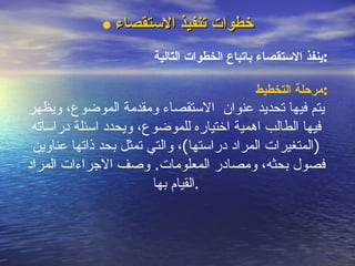 خطوات تنفيذ الاستقصاء ينفذ الاستقصاء باتباع الخطوات التالية : مرحلة التخطيط : يتم فيها تحديد  عنوان  الاستقصاء ومقدمة الموضوع، ويظهر فيها الطالب اهمية اختياره للموضوع، ويحدد اسئلة دراساته  ( المتغيرات المراد دراستها ) ، والتي تمثل ب ح د ذاتها عناوين فصول بحثه، ومصادر المعلومات .  وصف الاجراءات المراد القيام بها . 