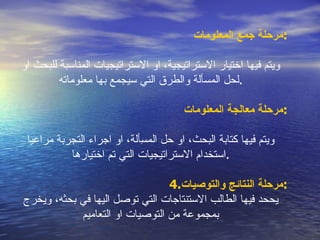 مرحلة جمع المعلومات : ويتم فيها اختيار الاستراتيجية، او الاستراتيجيات المناسبة للبحث او لحل المسألة والطرق التي سيجمع بها معلوماته . مرحلة معالجة المعلومات : ويتم فيها كتابة البحث، او حل المسِألة، او اجراء التجربة مراعيا استخدام الاستراتيجيات التي تم اختيارها . 4. مرحلة النتائج والتوصيات : يححد فيها الطالب الاستنتاجات التي توصل اليها في بحثه، ويخرج بمجموعة من التوصيات او التعامي م 