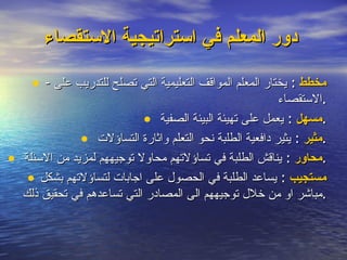 دور المعلم في استراتيجية الاستقصاء   -   مخطط   :  يختار المعلم المواقف التعليمية التي تصلح للتدريب على الاستقصاء  . مسهل   :  يعمل على تهيئة البيئة الصفية  . مثير   :  يثير دافعية الطلبة نحو التعلم واثارة التساؤلات  . محاور   :  يناقش الطلبة في تساؤلاتهم محاولا توجيههم لمزيد من الاسئلة  . مستجيب   :  يساعد الطلبة في الحصول على اجابات لتساؤلاتهم بشكل مباشر او من خلال توجيههم الى المصادر التي تساعدهم في تحقيق ذلك  . 