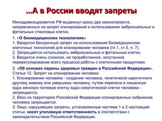 … А в России вводят запреты Минздравсоцразвития РФ выдвинул сразу два законопроекта, направленных на запрет клонирования и использования эмбриональных и фетальных стволовых клеток. 1. « О биомедицинских технологиях » 1. Вводится бессрочный запрет на использование биомедицинских клеточных технологий для клонирование человека (гл.1, ст.5, п. 7). 2. Запрещается использовать эмбриональные и фетальные клетки.  3. Вводится очень сложное, не проработанное, запутанное перерегулирование всего процесса работы с клеточными продуктами. 2. « Об основах охраны здоровья граждан в Российской Федерации ».  Статья 12. Запрет на клонирование человека 1. Клонирование человека - создание человека, генетически идентичного другому живому или умершему человеку, путем переноса в лишенную ядра женскую половую клетку ядра соматической клетки человека - запрещается. 2. Ввоз на территорию Российской Федерации клонированных эмбрионов человека запрещается. 3. Лицо, нарушившее запреты, установленные частями 1 и 2 настоящей статьи,  несет уголовную ответственность  в соответствии с законодательством Российской Федерации. 