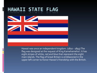 Hawaii was once an independent kingdom. (1810 - 1893) The flag was designed at the request of King Kamehameha I. It has eight stripes of white, red and blue that represent the eight main islands. The flag of Great Britain is emblazoned in the upper left corner to honor Hawaii's friendship with the British.  