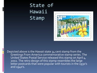 State of Hawaii Stamp Depicted above is the Hawaii state 34 cent stamp from the Greetings From America commemorative stamp series. The United States Postal Service released this stamp on April 4, 2002. The retro design of this stamp resembles the large letter postcards that were popular with tourists in the 1930's and 1940's. 