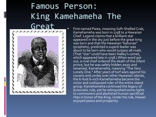 Famous Person: King Kamehameha The Great First named Paiea, meaning Soft-Shelled Crab, Kamehameha was born in 1758 to a Hawaiian Chief. Legend claims that a brilliant star appeared in the sky just before the great king was born and that the Hawaiian "kahunas" (prophets), predicted a superb leader was about to be born who would surpass all rivals. (That "star" could have been Halley's comet, which appeared late in 1758.) When word got out, a rival chief ordered the death of the infant prince, but he was safely hidden away and renamed, Kamehameha, meaning "The Very Lonely One." After years of turf wars against his cousins and uncles over other Hawaiian islands, the 6-foot 6-inch Kamehameha became the victor and undisputed ruler of the entire island group. Kamehameha continued the legacy of autocratic rule, yet he relinquished some rights to commoners and abolished human sacrificial rites in honor of the King. Under his rule, Hawaii enjoyed peace and prosperity. 