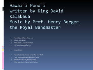 Hawai`i Pono`i  Written by King David Kalakaua Music by Prof. Henry Berger, the Royal Bandmaster Hawaii ponoi Nana i kou, moi Kalani Alii, ke Alii. Makua lani e Kamehameha e Na kaua e pale Me ka i he. (translation) Hawaii's own true sons, be loyal to your chief Your country's liege and lord, the Alii.1 Father above us all, Kamehameha,2 Who guarded in the war with his ihe,3 