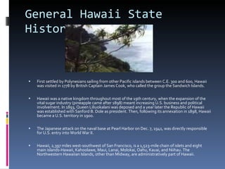General Hawaii State History First settled by Polynesians sailing from other Pacific islands between C.E. 300 and 600, Hawaii was visited in 1778 by British Captain James Cook, who called the group the Sandwich Islands. Hawaii was a native kingdom throughout most of the 19th century, when the expansion of the vital sugar industry (pineapple came after 1898) meant increasing U.S. business and political involvement. In 1893, Queen Liliuokalani was deposed and a year later the Republic of Hawaii was established with Sanford B. Dole as president. Then, following its annexation in 1898, Hawaii became a U.S. territory in 1900. The Japanese attack on the naval base at Pearl Harbor on Dec. 7, 1941, was directly responsible for U.S. entry into World War II. Hawaii, 2,397 miles west-southwest of San Francisco, is a 1,523-mile chain of islets and eight main islands-Hawaii, Kahoolawe, Maui, Lanai, Molokai, Oahu, Kauai, and Niihau. The Northwestern Hawaiian Islands, other than Midway, are administratively part of Hawaii. 