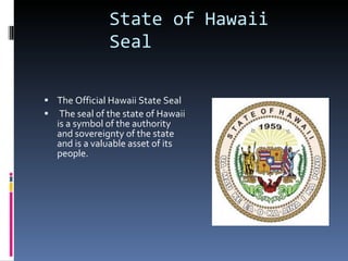 The Official Hawaii State Seal The seal of the state of Hawaii is a symbol of the authority and sovereignty of the state and is a valuable asset of its people.  State of Hawaii Seal 