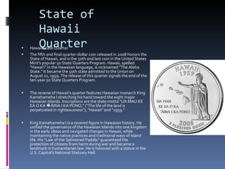 State of Hawaii Quarter Hawaii State Quarter The fifth and final quarter-dollar coin released in 2008 honors the State of Hawaii, and is the 50th and last coin in the United States Mint's popular 50 State Quarters Program. Hawaii, spelled "Hawai'i" in the Hawaiian language, is nicknamed "The Aloha State." It became the 50th state admitted to the Union on August 21, 1959. The release of this quarter signals the end of the ten-year 50 State Quarters Program. The reverse of Hawaii's quarter features Hawaiian monarch King Kamehameha I stretching his hand toward the eight major Hawaiian Islands. Inscriptions are the state motto "UA MAU KE EA O KA �ĀINA I KA PONO," ("The life of the land is perpetuated in righteousness"), "Hawaii" and "1959." King Kamehameha I is a revered figure in Hawaiian history. He unified the governance of the Hawaiian Islands into one kingdom in the early 1800s and navigated changes in Hawaii, while maintaining the native practices and traditional ways of island life. His "Law of the Splintered Paddle" guaranteed the protection of citizens from harm during war and became a landmark in humanitarian law. He is honored with a statue in the U.S. Capitol's National Statuary Hall. 