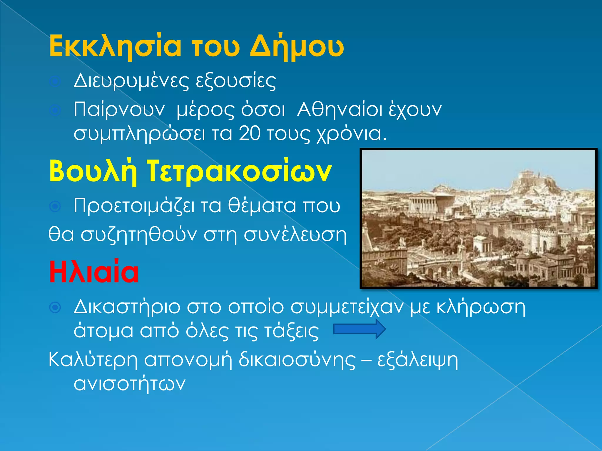 Εκκλησία του ΔήμουΔιευρυμένες εξουσίεςΠαίρνουν  μέρος όσοι  Αθηναίοι έχουν συμπληρώσει τα 20 τους χρόνια.Βουλή ΤετρακοσίωνΠροετοιμάζει τα θέματα που θα συζητηθούν στη συνέλευσηΗλιαίαΔικαστήριο στο οποίο συμμετείχαν με κλήρωση άτομα από όλες τις τάξεις            Καλύτερη απονομή δικαιοσύνης – εξάλειψη ανισοτήτων