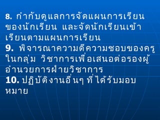 8.  กำกับดูแลการจัดแผนการเรียนของนักเรียน  และจัดนักเรียนเข้าเรียนตามแผนการเรียน 9.  พิจารณาความดีความชอบของครูในกลุ่ม  วิชาการเพื่อเสนอต่อรองผู้อำนวยการฝ่ายวิชาการ 10.  ปฏิบัติงานอื่นๆ ที่ได้รับมอบหมาย 