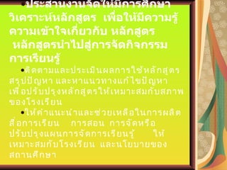 ประสานงานจัดให้มีการศึกษาวิเคราะห์หลักสูตร  เพื่อให้มีความรู้ความเข้าใจเกี่ยวกับ   หลักสูตร  หลักสูตรนำไปสู่การจัดกิจกรรมการเรียนรู้ ติดตามและประเมินผลการใช้หลักสูตร  สรุปปัญหา และหาแนวทางแก้ไขปัญหา เพื่อปรับปรุงหลักสูตรให้เหมาะสมกับสภาพของโรงเรียน ให้คำแนะนำและช่วยเหลือในการผลิตสื่อการเรียน  การสอน  การจัดหรือปรับปรุงแผนการจัดการเรียนรู้  ให้เหมาะสมกับโรงเรียน  และนโยบายของสถานศึกษา 