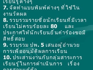 6.  รวบรวม ติดตามและตรวจสอบผลการเรียนของ  กลุ่มสาระการเรียนรู้ต่างๆ 7.  จัดทำแบบพิมพ์ต่างๆ ที่ใช้ในงานวัดผล 8.  รวบรวมรายชื่อนักเรียนที่มีเวลาเรียนไม่ครบร้อยละ  80  และประกาศให้นักเรียนยื่นคำร้องขอมีสิทธิ์สอบ 9.  รวบรวม ปพ . 5  เสนอผู้อำนวยการเพื่ออนุมัติผลการเรียน 10.  ประสานงานกับกลุ่มสาระการเรียนรู้ในการดำเนินการ  เรื่องการสอบแก้ตัว  11.  รวบรวมสถิติการสอบผ่าน การติด  0 ,  ร  ,  มส  