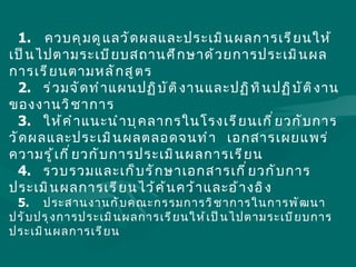 1. ควบคุมดูแลวัดผลและประเมินผลการเรียนให้เป็นไปตามระเบียบสถานศึกษาด้วยการประเมินผลการเรียนตามหลักสูตร 2.  ร่วมจัดทำแผนปฏิบัติงานและปฏิทินปฏิบัติงานของงานวิชาการ 3.  ให้คำแนะนำบุคลากรในโรงเรียนเกี่ยวกับการวัดผลและประเมินผลตลอดจนทำ   เอกสารเผยแพร่ความรู้เกี่ยวกับการประเมินผลการเรียน 4.  รวบรวมและเก็บรักษาเอกสารเกี่ยวกับการประเมินผลการเรียนไว้ค้นคว้าและอ้างอิง 5.  ประสานงานกับคณะกรรมการวิชาการในการพัฒนาปรับปรุงการประเมินผลการเรียนให้เป็นไปตามระเบียบการประเมินผลการเรียน 