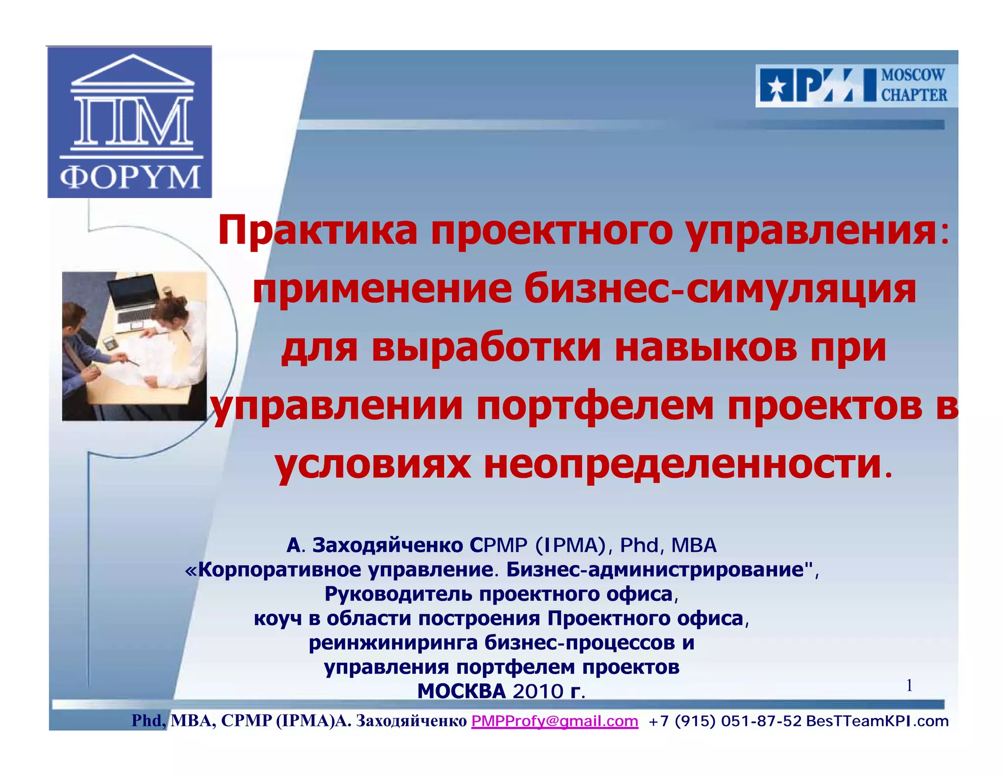 Практика проектного управления:
          применение бизнес-симуляция
                      бизнес-
           для выработки навыков при
        управлении портфелем проектов в
           условиях неопределенности.
             А. Заходяйченко СPMP (IPMA), Phd, MBA
     «Корпоративное управление. Бизнес-администрирование",
                 Руководитель проектного офиса,
          коуч в области построения Проектного офиса,
               реинжиниринга бизнес-процессов и
                 управления портфелем проектов
                         МОСКВА 2010 г.                                              1
Phd, MBA, CPMP (IPMA)А. Заходяйченко PMPProfy@gmail.com +7 (915) 051-87-52 BesTTeamKPI.com
 