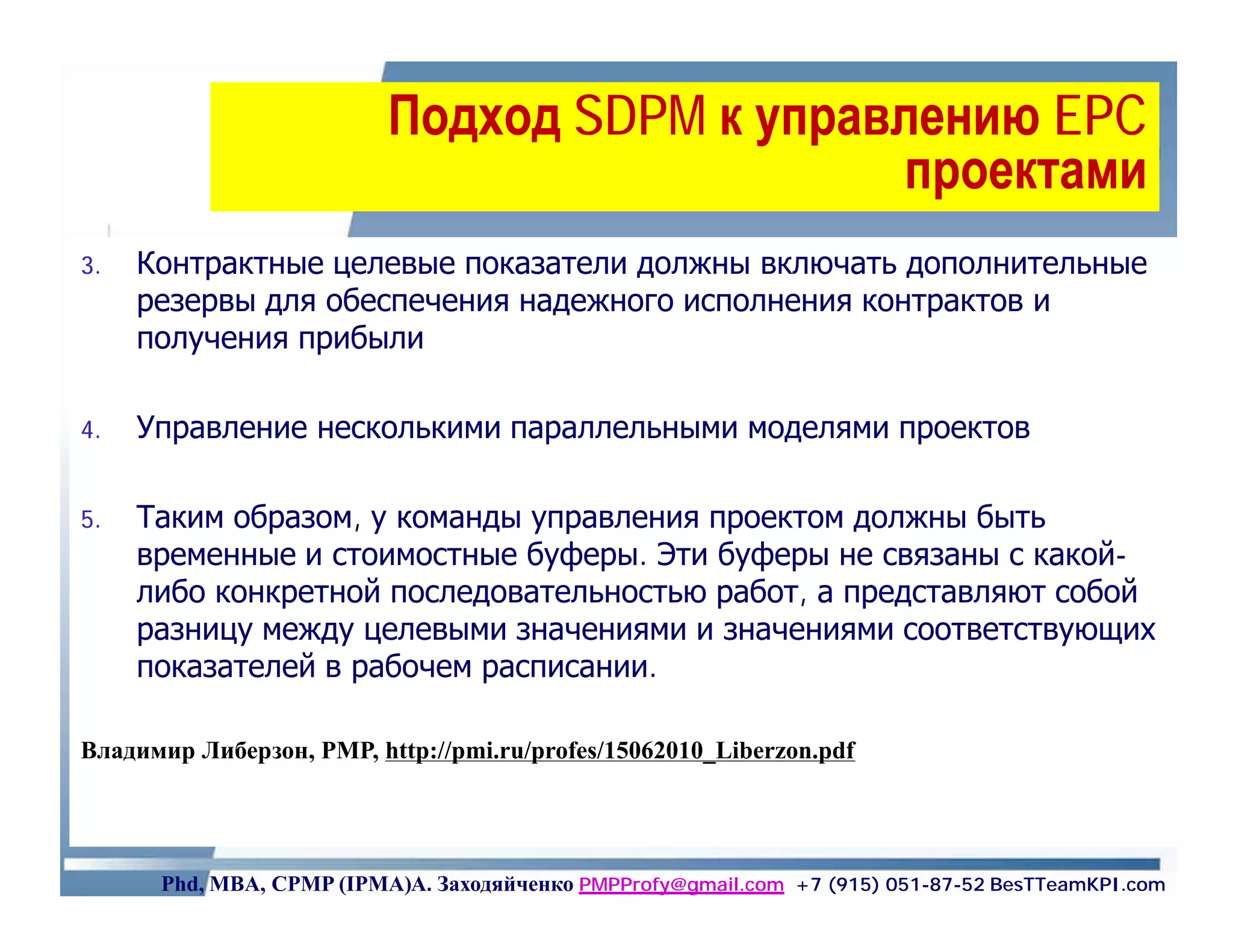 Подход SDPM к управлению EPC
                                             проектами
3.   Контрактные целевые показатели должны включать дополнительные
     резервы для обеспечения надежного исполнения контрактов и
     получения прибыли

4.   Управление несколькими параллельными моделями проектов

5.   Таким образом, у команды управления проектом должны быть
     временные и стоимостные буферы. Эти буферы не связаны с какой-
     либо конкретной последовательностью работ, а представляют собой
     разницу между целевыми значениями и значениями соответствующих
     показателей в рабочем расписании.

Владимир Либерзон, PMP, http://pmi.ru/profes/15062010_Liberzon.pdf




      Phd, MBA, CPMP (IPMA)А. Заходяйченко PMPProfy@gmail.com +7 (915) 051-87-52 BesTTeamKPI.com
 