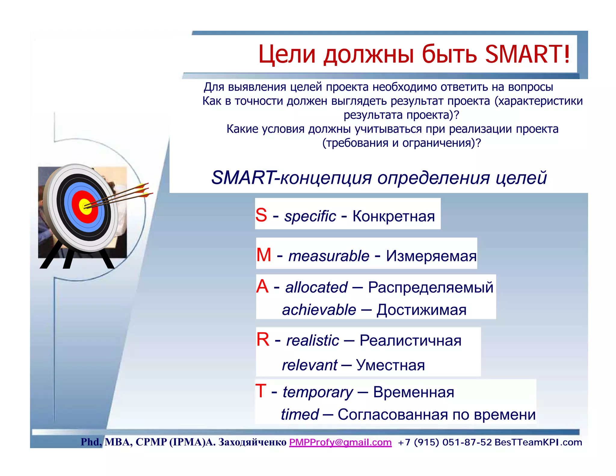 Цели должны быть SMART!
                     Для выявления целей проекта необходимо ответить на вопросы
                     Как в точности должен выглядеть результат проекта (характеристики
                                             результата проекта)?
                         Какие условия должны учитываться при реализации проекта
                                         (требования и ограничения)?


                       SMART-концепция определения целей
                       SMART

                               S - specific - Конкретная

                               M - measurable - Измеряемая
                               А - allocated – Распределяемый
                                  achievable – Достижимая
                               R - realistic – Реалистичная
                                   relevant – Уместная
                               T - temporary – Временная
                                   timed – Согласованная по времени
Phd, MBA, CPMP (IPMA)А. Заходяйченко PMPProfy@gmail.com +7 (915) 051-87-52 BesTTeamKPI.com
 