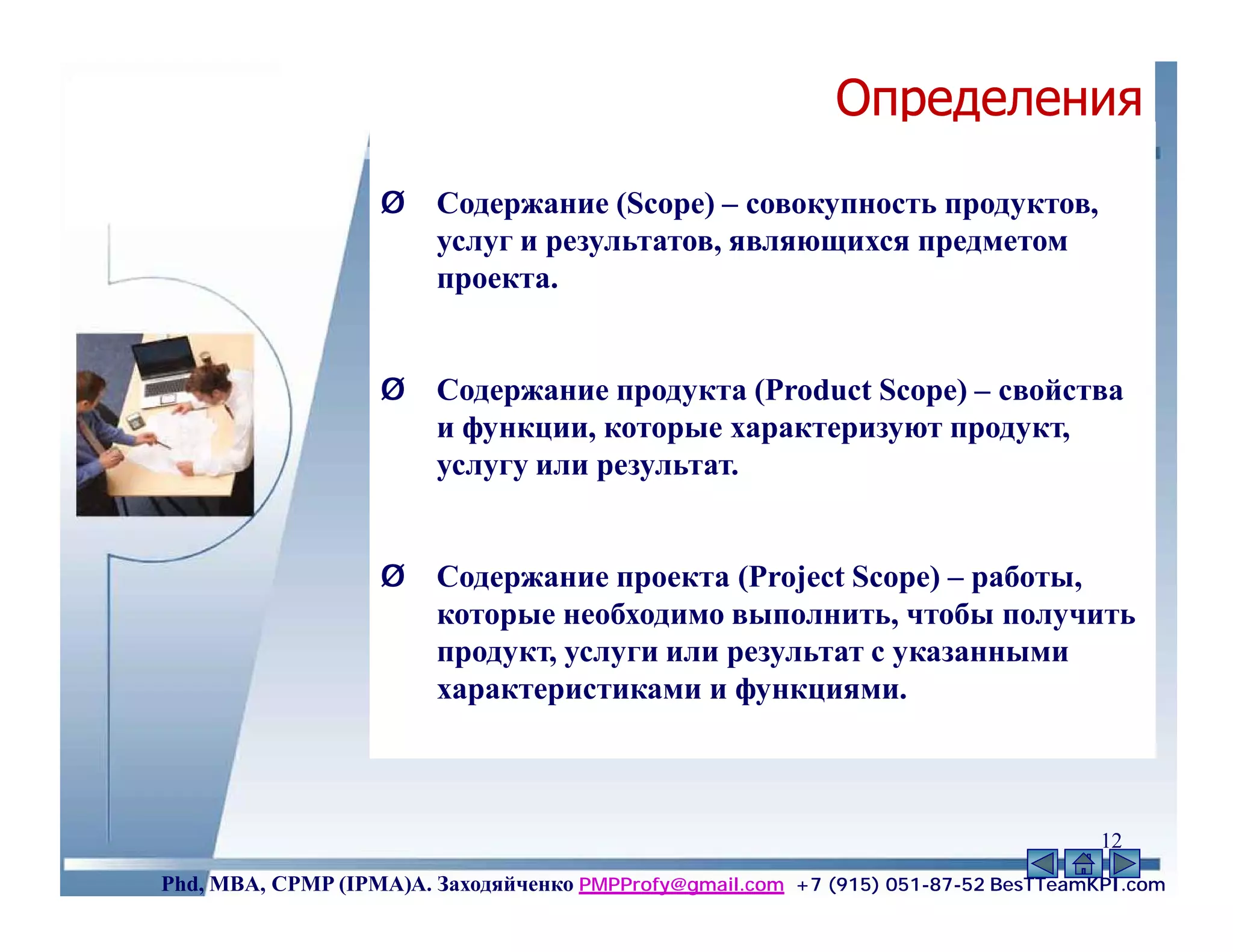 Определения
                   Ø    Содержание (Scope) – совокупность продуктов,
                        услуг и результатов, являющихся предметом
                        проекта.


                   Ø    Содержание продукта (Product Scope) – свойства
                        и функции, которые характеризуют продукт,
                        услугу или результат.


                   Ø    Содержание проекта (Project Scope) – работы,
                        которые необходимо выполнить, чтобы получить
                        продукт, услуги или результат с указанными
                        характеристиками и функциями.



                                                                                    12
Phd, MBA, CPMP (IPMA)А. Заходяйченко PMPProfy@gmail.com +7 (915) 051-87-52 BesTTeamKPI.com
 