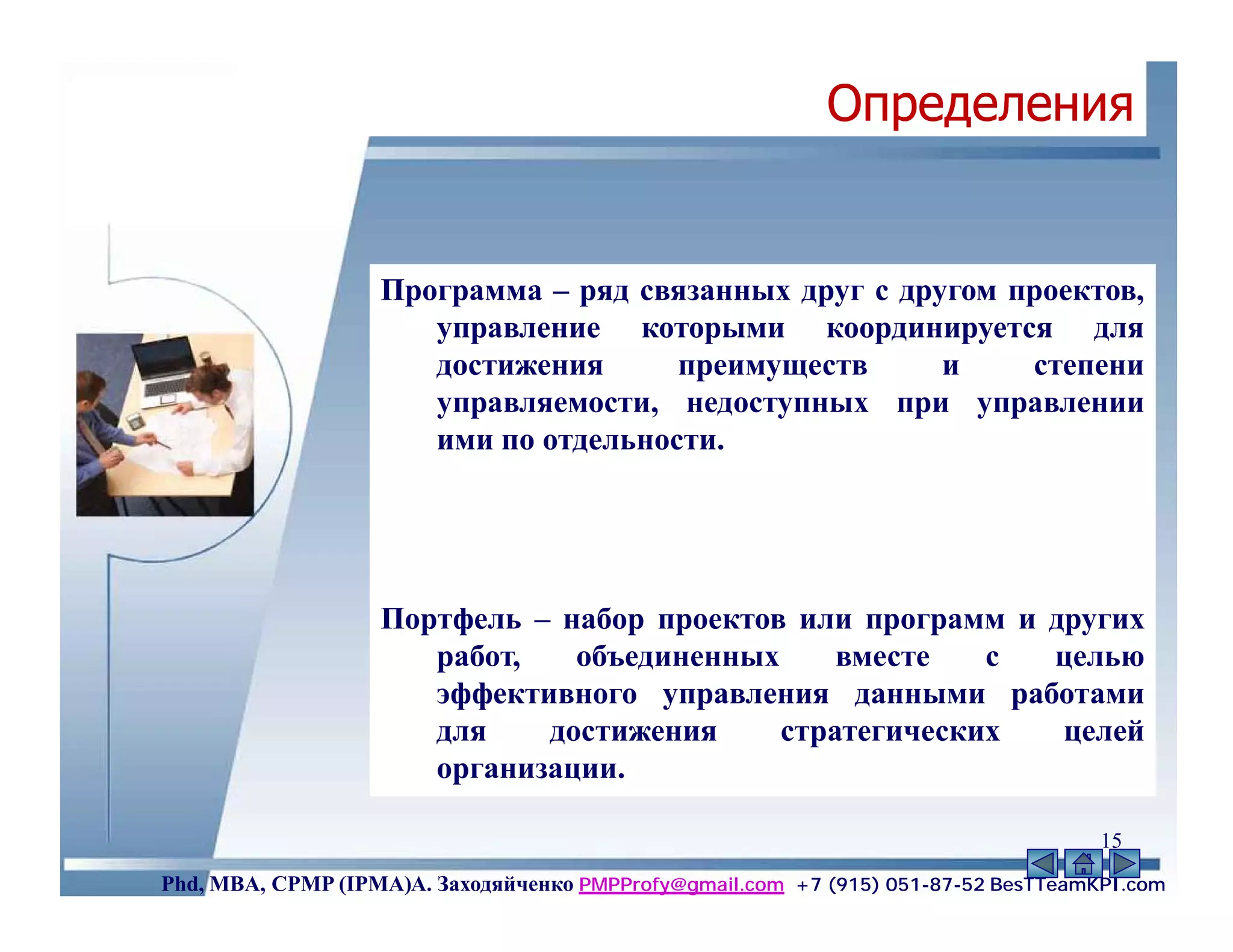 Определения


                   Программа – ряд связанных друг с другом проектов,
                      управление которыми координируется для
                      достижения      преимуществ      и    степени
                      управляемости, недоступных при управлении
                      ими по отдельности.




                   Портфель – набор проектов или программ и других
                      работ,   объединенных     вместе   с  целью
                      эффективного управления данными работами
                      для    достижения     стратегических   целей
                      организации.

                                                                                    15
Phd, MBA, CPMP (IPMA)А. Заходяйченко PMPProfy@gmail.com +7 (915) 051-87-52 BesTTeamKPI.com
 