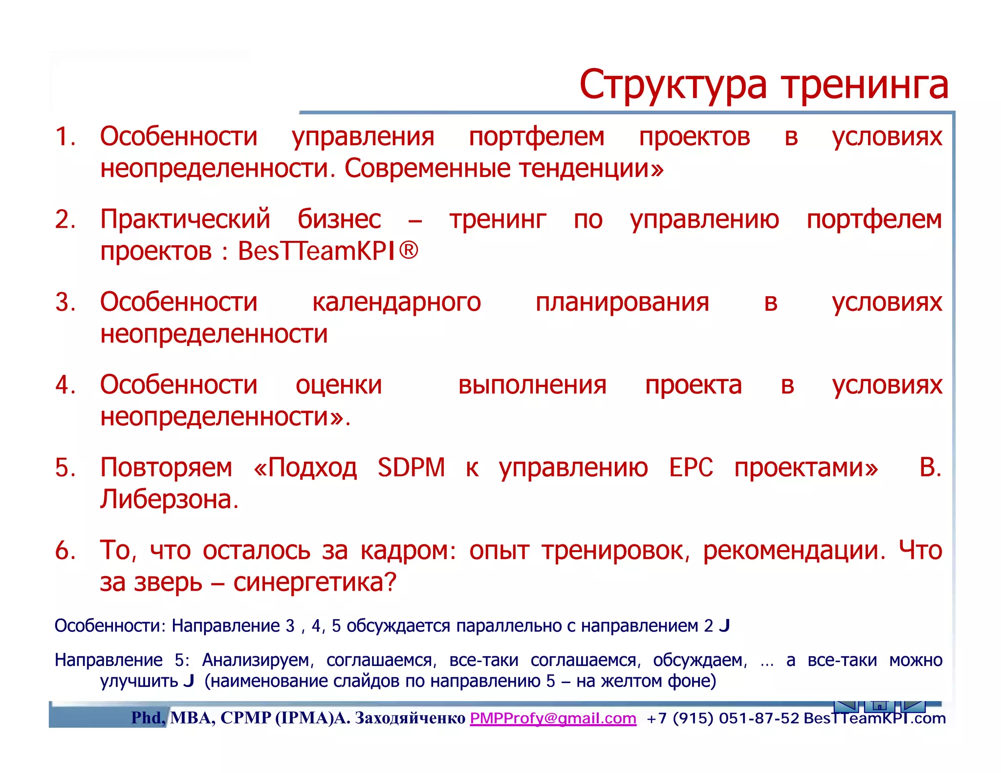 Структура тренинга
1. Особенности управления портфелем проектов                                       в    условиях
   неопределенности.
   неопределенности. Современные тенденции»
2. Практический бизнес –                    тренинг       по    управлению             портфелем
   проектов : BesTTeamKPI®
              BesTTeamKPI
3. Особенности    календарного                       планирования              в        условиях
   неопределенности
4. Особенности оценки                        выполнения           проекта          в    условиях
   неопределенности».
   неопределенности».
5. Повторяем «Подход SDPM к управлению EPC проектами»                                          В.
   Либерзона.
   Либерзона.
6. То, что осталось за кадром: опыт тренировок, рекомендации. Что
                       кадром:                  рекомендации.
   за зверь – синергетика?
Особенности:
Особенности: Направление 3 , 4, 5 обсуждается параллельно с направлением 2 J
Направление 5: Анализируем, соглашаемся, все-таки соглашаемся, обсуждаем, … а все-таки можно
                                          все-                                все-
    улучшить J (наименование слайдов по направлению 5 – на желтом фоне)                 2
        Phd, MBA, CPMP (IPMA)А. Заходяйченко PMPProfy@gmail.com +7 (915) 051-87-52 BesTTeamKPI.com
 