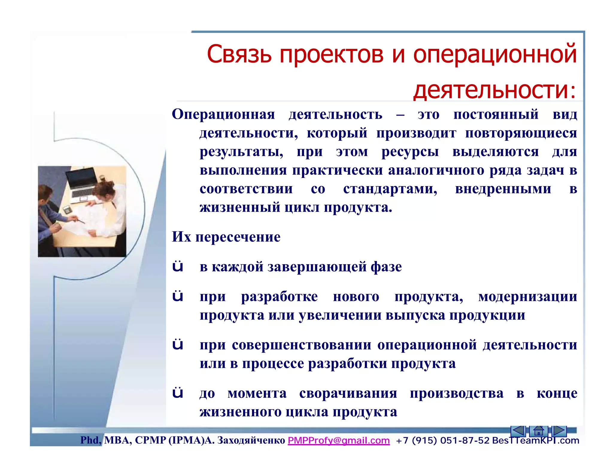 Связь проектов и операционной
                                       деятельности:
                Операционная деятельность – это постоянный вид
                   деятельности, который производит повторяющиеся
                   результаты, при этом ресурсы выделяются для
                   выполнения практически аналогичного ряда задач в
                   соответствии со стандартами, внедренными в
                   жизненный цикл продукта.
                Их пересечение
                ü    в каждой завершающей фазе
                ü    при разработке нового продукта, модернизации
                     продукта или увеличении выпуска продукции
                ü    при совершенствовании операционной деятельности
                     или в процессе разработки продукта
                ü    до момента сворачивания производства в конце
                     жизненного цикла продукта               33
Phd, MBA, CPMP (IPMA)А. Заходяйченко PMPProfy@gmail.com +7 (915) 051-87-52 BesTTeamKPI.com
 