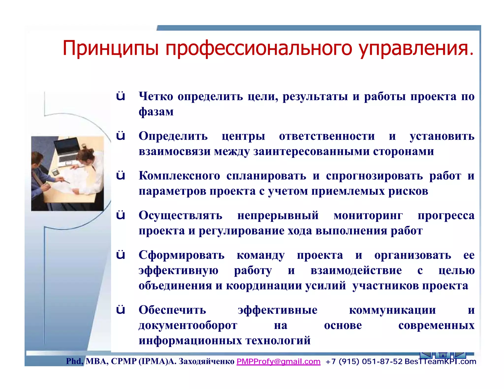 Принципы профессионального управления.
                                                 можно
    ü Четко определить цели, результаты и работы проекта по
      фазам                                           Ам
          ü    Определить центры ответственности и установить
               взаимосвязи между заинтересованными сторонами
          ü    Комплексного спланировать и спрогнозировать работ и
               параметров проекта с учетом приемлемых рисков
          ü    Осуществлять непрерывный мониторинг прогресса
               проекта и регулирование хода выполнения работ
          ü    Сформировать команду проекта и организовать ее
               эффективную работу и взаимодействие с целью
               объединения и координации усилий участников проекта
          ü    Обеспечить      эффективные     коммуникации      и
               документооборот      на     основе     современных
               информационных технологий                      34
Phd, MBA, CPMP (IPMA)А. Заходяйченко PMPProfy@gmail.com +7 (915) 051-87-52 BesTTeamKPI.com
 