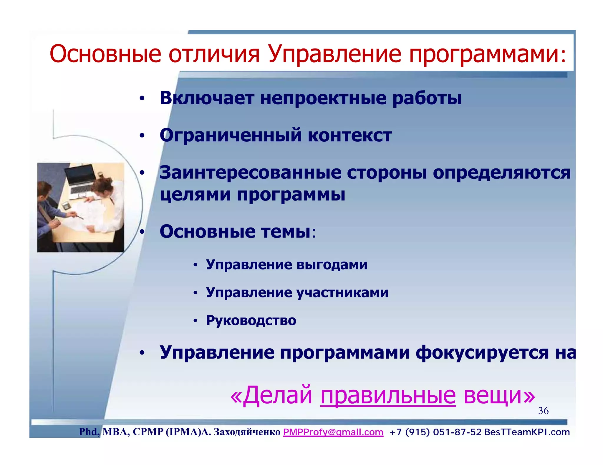 Основные отличия Управление программами:
            • Включает непроектные работы

            • Ограниченный контекст

            • Заинтересованные стороны определяются
              целями программы

            • Основные темы:
                      • Управление выгодами

                      • Управление участниками

                      • Руководство

            • Управление программами фокусируется на

                             «Делай правильные вещи» 36
  Phd, MBA, CPMP (IPMA)А. Заходяйченко PMPProfy@gmail.com +7 (915) 051-87-52 BesTTeamKPI.com
 