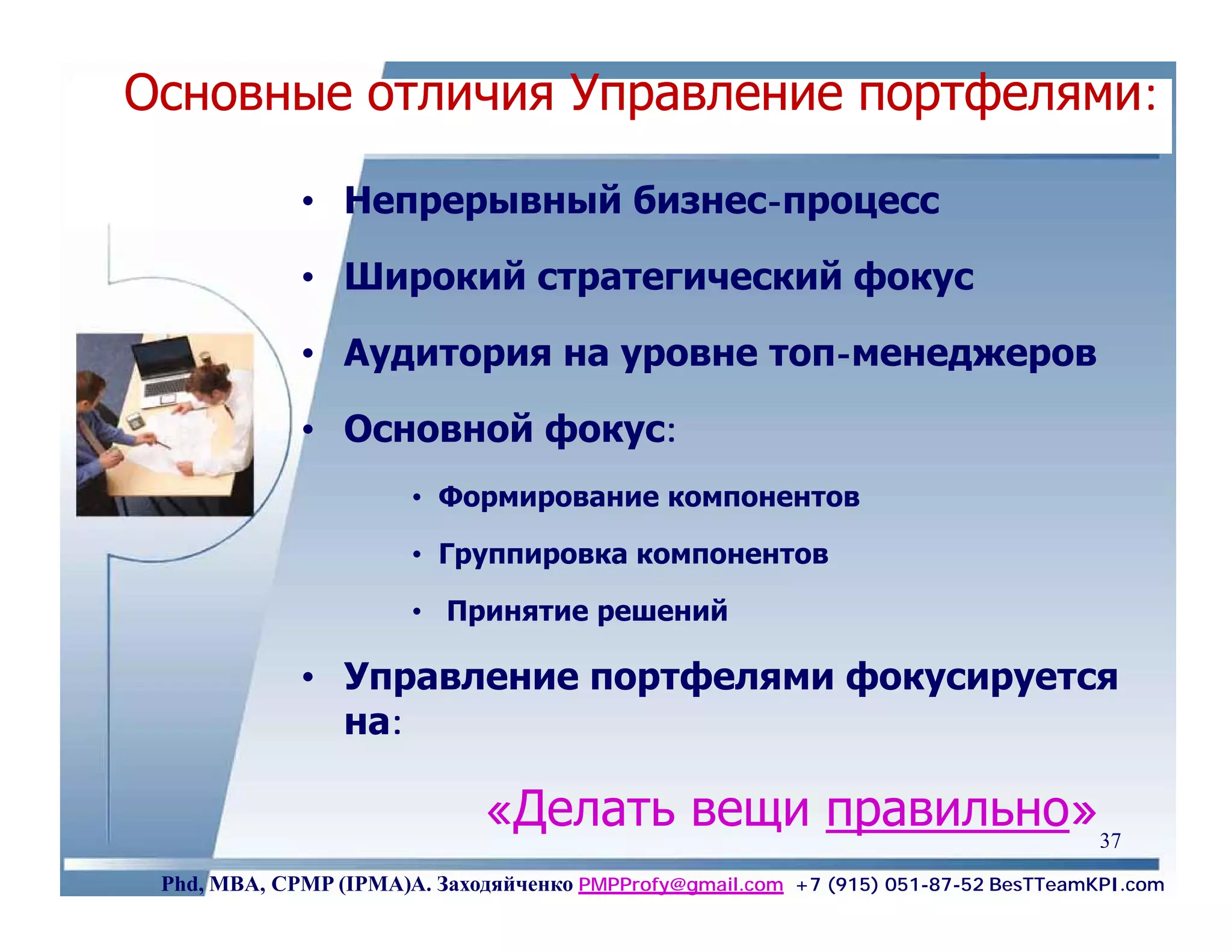 Основные отличия Управление портфелями:

             • Непрерывный бизнес-процесс

             • Широкий стратегический фокус

             • Аудитория на уровне топ-менеджеров

             • Основной фокус:
                       • Формирование компонентов

                       • Группировка компонентов

                       • Принятие решений

             • Управление портфелями фокусируется
               на:

                              «Делать вещи правильно» 37
 Phd, MBA, CPMP (IPMA)А. Заходяйченко PMPProfy@gmail.com +7 (915) 051-87-52 BesTTeamKPI.com
 