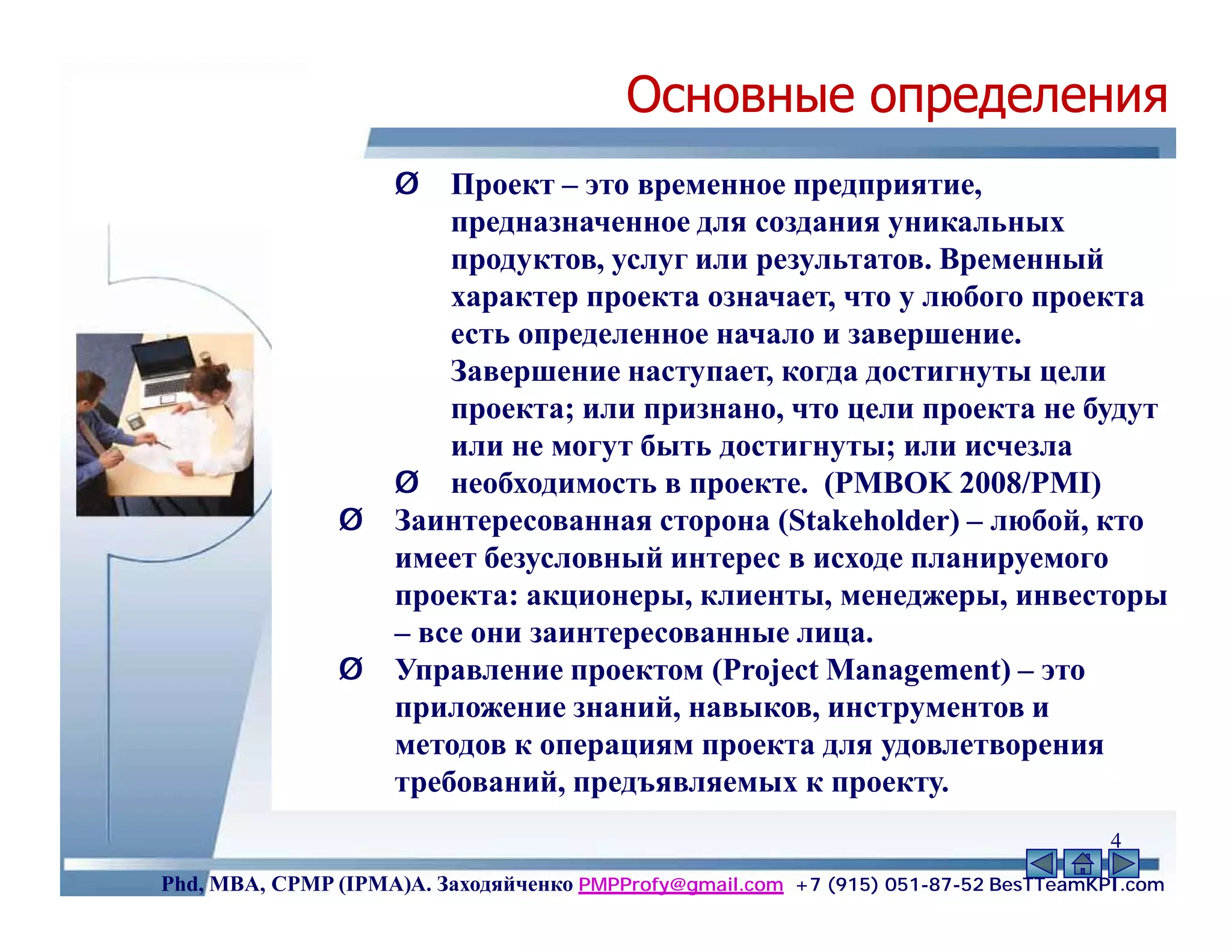 Основные определения
                    Ø   Проект – это временное предприятие,
                        предназначенное для создания уникальных
                        продуктов, услуг или результатов. Временный
                        характер проекта означает, что у любого проекта
                        есть определенное начало и завершение.
                        Завершение наступает, когда достигнуты цели
                        проекта; или признано, что цели проекта не будут
                        или не могут быть достигнуты; или исчезла
                    Ø необходимость в проекте. (PMBOK 2008/PMI)
               Ø    Заинтересованная сторона (Stakeholder) – любой, кто
                    имеет безусловный интерес в исходе планируемого
                    проекта: акционеры, клиенты, менеджеры, инвесторы
                    – все они заинтересованные лица.
               Ø    Управление проектом (Project Management) – это
                    приложение знаний, навыков, инструментов и
                    методов к операциям проекта для удовлетворения
                    требований, предъявляемых к проекту.
                                                                                     4
Phd, MBA, CPMP (IPMA)А. Заходяйченко PMPProfy@gmail.com +7 (915) 051-87-52 BesTTeamKPI.com
 