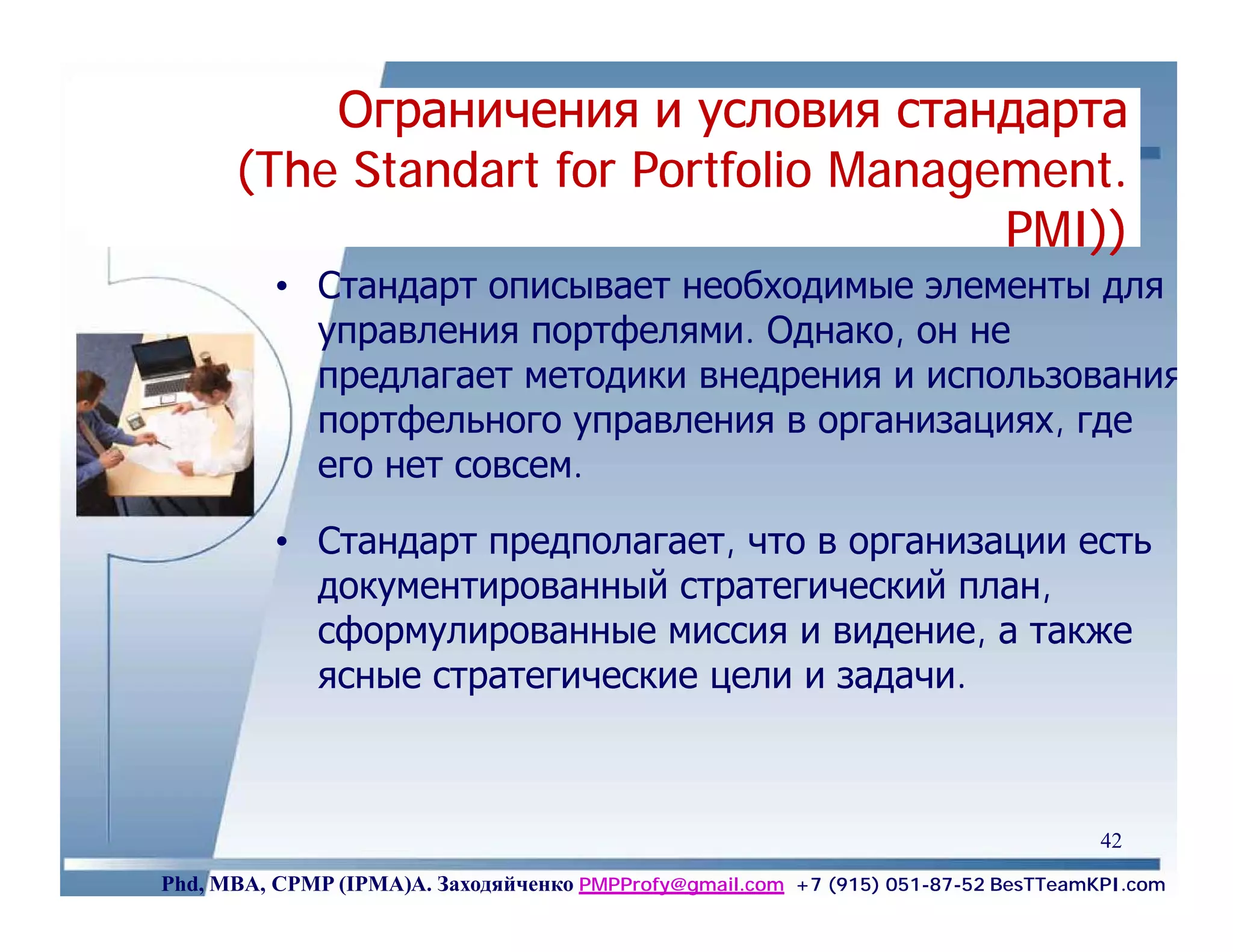 Ограничения и условия стандарта
      (The Standart for Portfolio Management.
                                  Management.
                                        PMI))
                                        PMI))
          • Стандарт описывает необходимые элементы для
            управления портфелями. Однако, он не
            предлагает методики внедрения и использования
            портфельного управления в организациях, где
            его нет совсем.

          • Стандарт предполагает, что в организации есть
            документированный стратегический план,
            сформулированные миссия и видение, а также
            ясные стратегические цели и задачи.



                                                                                    42
Phd, MBA, CPMP (IPMA)А. Заходяйченко PMPProfy@gmail.com +7 (915) 051-87-52 BesTTeamKPI.com
 